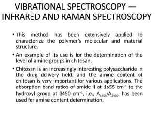 VIBRATIONAL SPECTROSCOPY —
INFRARED AND RAMAN SPECTROSCOPY
• This method has been extensively applied to
characterize the polymer’s molecular and material
structure.
• An example of its use is for the determination of the
level of amine groups in chitosan.
• Chitosan is an increasingly interesting polysaccharide in
the drug delivery field, and the amine content of
chitosan is very important for various applications. The
absorption band ratios of amide II at 1655 cm−1
to the
hydroxyl group at 3450 cm−1
, i.e., A1655/A3450, has been
used for amine content determination.
 