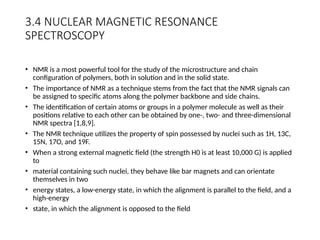 3.4 NUCLEAR MAGNETIC RESONANCE
SPECTROSCOPY
• NMR is a most powerful tool for the study of the microstructure and chain
configuration of polymers, both in solution and in the solid state.
• The importance of NMR as a technique stems from the fact that the NMR signals can
be assigned to specific atoms along the polymer backbone and side chains.
• The identification of certain atoms or groups in a polymer molecule as well as their
positions relative to each other can be obtained by one-, two- and three-dimensional
NMR spectra [1,8,9].
• The NMR technique utilizes the property of spin possessed by nuclei such as 1H, 13C,
15N, 17O, and 19F.
• When a strong external magnetic field (the strength H0 is at least 10,000 G) is applied
to
• material containing such nuclei, they behave like bar magnets and can orientate
themselves in two
• energy states, a low-energy state, in which the alignment is parallel to the field, and a
high-energy
• state, in which the alignment is opposed to the field
 