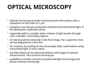 OPTICAL MICROSCOPY
• Optical microscopy provides microstructural information with a
resolution on the order of 1 μm.
• Imaging is carried out using both reflected and transmitted light. If
the absorption coefficient varies
• regionally within a sample, when a beam of light travels through
such a sample, contrasting regions
• of intensity will be obtained in the final image. For a specimen that
can be prepared as a thin film,
• for instance, by casting on the microscope slide, examination using
transmitted light is most useful,
• but little detail can be observed without some type of contrast
enhancement. Two common techniques
• available to achieve contrast are polarized-light microscopy and
phase-contrast microscopy
 