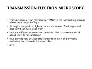 TRANSMISSION ELECTRON MICROSCOPY
• Transmission electron microscopy (TEM) involves transmitting a beam
of electrons instead of light
• through a sample in a high-vacuum environment. The images and
associated contrasts arise from
• regional differences in electron densities. TEM has a resolution of
about 1 to 100 nm, and it can
• thus provide very detailed structural information on polymeric
materials, even down to the molecular
• level.
 