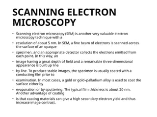 SCANNING ELECTRON
MICROSCOPY
• Scanning electron microscopy (SEM) is another very valuable electron
microscopy technique with a
• resolution of about 5 nm. In SEM, a fine beam of electrons is scanned across
the surface of an opaque
• specimen, and an appropriate detector collects the electrons emitted from
each point. In this way, an
• image having a great depth of field and a remarkable three-dimensional
appearance is built up line
• by line. To produce stable images, the specimen is usually coated with a
conducting film prior to
• examination. In most cases, a gold or gold–palladium alloy is used to coat the
surface either by
• evaporation or by sputtering. The typical film thickness is about 20 nm.
Another advantage of coating
• is that coating materials can give a high secondary electron yield and thus
increase image contrast.
 