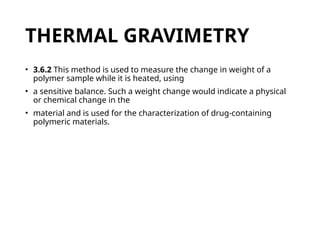 THERMAL GRAVIMETRY
• 3.6.2 This method is used to measure the change in weight of a
polymer sample while it is heated, using
• a sensitive balance. Such a weight change would indicate a physical
or chemical change in the
• material and is used for the characterization of drug-containing
polymeric materials.
 