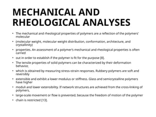 MECHANICAL AND
RHEOLOGICAL ANALYSES
• The mechanical and rheological properties of polymers are a reflection of the polymers’
molecular
• (molecular weight, molecular weight distribution, conformation, architecture, and
crystallinity)
• properties. An assessment of a polymer’s mechanical and rheological properties is often
carried
• out in order to establish if the polymer is fit for the purpose [8].
• The tensile properties of solid polymers can be characterized by their deformation
behavior,
• which is obtained by measuring stress–strain responses. Rubbery polymers are soft and
reversibly
• extensible and exhibit a lower modulus or stiffness. Glass and semicrystalline polymers
have higher
• moduli and lower extensibility. If network structures are achieved from the cross-linking of
polymers,
• large-scale movement or flow is prevented, because the freedom of motion of the polymer
• chain is restricted [13].
 