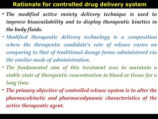 Rationale for controlled drug delivery system
• The modified active moiety delivery technique is used to
improve bioavailability and to display therapeutic kinetics in
the body fluids.
• Modified therapeutic delivery technology is a composition
where the therapeutic candidate’s rate of release varies on
comparing to that of traditional dosage forms administered via
the similar mode of administration.
• The fundamental aim of this treatment was to maintain a
stable state of therapeutic concentration in blood or tissue for a
long time.
• The primary objective of controlled release system is to alter the
pharmacokinetic and pharmacodynamic characteristics of the
active therapeutic agent.
 
