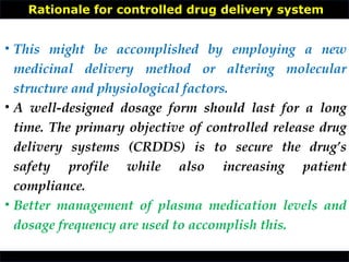 Rationale for controlled drug delivery system
• This might be accomplished by employing a new
medicinal delivery method or altering molecular
structure and physiological factors.
• A well-designed dosage form should last for a long
time. The primary objective of controlled release drug
delivery systems (CRDDS) is to secure the drug’s
safety profile while also increasing patient
compliance.
• Better management of plasma medication levels and
dosage frequency are used to accomplish this.
 