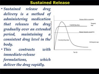 • Sustained release drug
delivery is a method of
administering medication
that releases the drug
gradually over an extended
period, maintaining a
consistent drug level in the
body.
• This contrasts with
immediate-release
formulations, which
deliver the drug rapidly.
Sustained Release
 