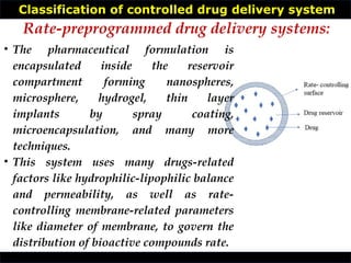 Classification of controlled drug delivery system
• The pharmaceutical formulation is
encapsulated inside the reservoir
compartment forming nanospheres,
microsphere, hydrogel, thin layer
implants by spray coating,
microencapsulation, and many more
techniques.
• This system uses many drugs-related
factors like hydrophilic-lipophilic balance
and permeability, as well as rate-
controlling membrane-related parameters
like diameter of membrane, to govern the
distribution of bioactive compounds rate.
Rate-preprogrammed drug delivery systems:
 