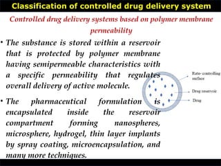 Classification of controlled drug delivery system
• The substance is stored within a reservoir
that is protected by polymer membrane
having semipermeable characteristics with
a specific permeability that regulates
overall delivery of active molecule.
• The pharmaceutical formulation is
encapsulated inside the reservoir
compartment forming nanospheres,
microsphere, hydrogel, thin layer implants
by spray coating, microencapsulation, and
many more techniques.
Controlled drug delivery systems based on polymer membrane
permeability
 
