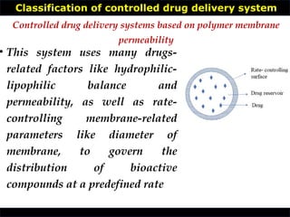 Classification of controlled drug delivery system
• This system uses many drugs-
related factors like hydrophilic-
lipophilic balance and
permeability, as well as rate-
controlling membrane-related
parameters like diameter of
membrane, to govern the
distribution of bioactive
compounds at a predefined rate
Controlled drug delivery systems based on polymer membrane
permeability
 