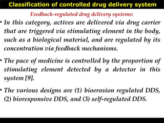 Classification of controlled drug delivery system
• In this category, actives are delivered via drug carrier
that are triggered via stimulating element in the body,
such as a biological material, and are regulated by its
concentration via feedback mechanisms.
• The pace of medicine is controlled by the proportion of
stimulating element detected by a detector in this
system [9].
• The various designs are (1) bioerosion regulated DDS,
(2) bioresponsive DDS, and (3) self-regulated DDS.
Feedback-regulated drug delivery systems:
 