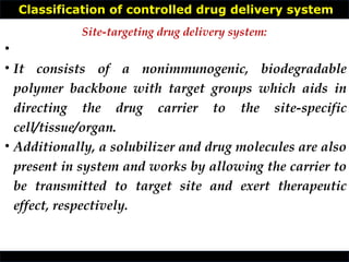 Classification of controlled drug delivery system
•
• It consists of a nonimmunogenic, biodegradable
polymer backbone with target groups which aids in
directing the drug carrier to the site-specific
cell/tissue/organ.
• Additionally, a solubilizer and drug molecules are also
present in system and works by allowing the carrier to
be transmitted to target site and exert therapeutic
effect, respectively.
Site-targeting drug delivery system:
 