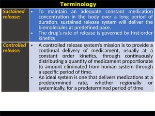 Terminology
•
Sustained
release:
• To maintain an adequate constant medication
concentration in the body over a long period of
duration, sustained release system will deliver the
biomolecules at predefined pace.
• The drug’s rate of release is governed by first-order
kinetics
Controlled
release:
• A controlled release system’s mission is to provide a
continual delivery of medicament, usually at a
constant order kinetics, through continuously
distributing a quantity of medicament proportionate
to amount eliminated from human system through
a specific period of time.
• An ideal system is one that delivers medications at a
predetermined rate, whether regionally or
systemically, for a predetermined period of time
 