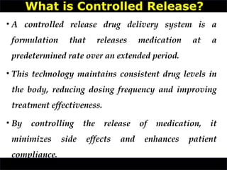 • A controlled release drug delivery system is a
formulation that releases medication at a
predetermined rate over an extended period.
• This technology maintains consistent drug levels in
the body, reducing dosing frequency and improving
treatment effectiveness.
• By controlling the release of medication, it
minimizes side effects and enhances patient
compliance.
What is Controlled Release?
 