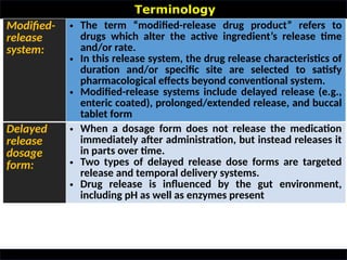 Terminology
•
Modified-
release
system:
• The term “modified-release drug product” refers to
drugs which alter the active ingredient’s release time
and/or rate.
• In this release system, the drug release characteristics of
duration and/or specific site are selected to satisfy
pharmacological effects beyond conventional system.
• Modified-release systems include delayed release (e.g.,
enteric coated), prolonged/extended release, and buccal
tablet form
Delayed
release
dosage
form:
• When a dosage form does not release the medication
immediately after administration, but instead releases it
in parts over time.
• Two types of delayed release dose forms are targeted
release and temporal delivery systems.
• Drug release is influenced by the gut environment,
including pH as well as enzymes present
 