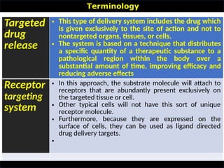 Targeted
drug
release
• This type of delivery system includes the drug which
is given exclusively to the site of action and not to
nontargeted organs, tissues, or cells.
• The system is based on a technique that distributes
a specific quantity of a therapeutic substance to a
pathological region within the body over a
substantial amount of time, improving efficacy and
reducing adverse effects
Receptor
targeting
system
• In this approach, the substrate molecule will attach to
receptors that are abundantly present exclusively on
the targeted tissue or cell.
• Other typical cells will not have this sort of unique
receptor molecule.
• Furthermore, because they are expressed on the
surface of cells, they can be used as ligand directed
drug delivery targets.
•
Terminology
•
 
