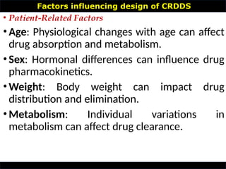Factors influencing design of CRDDS
• Patient-Related Factors
•Age: Physiological changes with age can affect
drug absorption and metabolism.
•Sex: Hormonal differences can influence drug
pharmacokinetics.
•Weight: Body weight can impact drug
distribution and elimination.
•Metabolism: Individual variations in
metabolism can affect drug clearance.
 