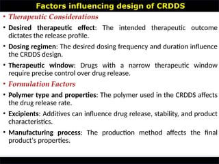Factors influencing design of CRDDS
• Therapeutic Considerations
• Desired therapeutic effect: The intended therapeutic outcome
dictates the release profile.
• Dosing regimen: The desired dosing frequency and duration influence
the CRDDS design.
• Therapeutic window: Drugs with a narrow therapeutic window
require precise control over drug release.
• Formulation Factors
• Polymer type and properties: The polymer used in the CRDDS affects
the drug release rate.
• Excipients: Additives can influence drug release, stability, and product
characteristics.
• Manufacturing process: The production method affects the final
product's properties.
 