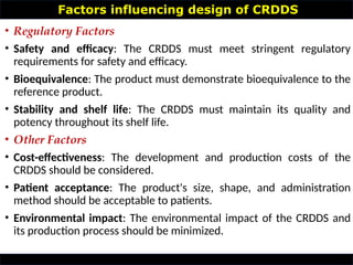 Factors influencing design of CRDDS
• Regulatory Factors
• Safety and efficacy: The CRDDS must meet stringent regulatory
requirements for safety and efficacy.
• Bioequivalence: The product must demonstrate bioequivalence to the
reference product.
• Stability and shelf life: The CRDDS must maintain its quality and
potency throughout its shelf life.
• Other Factors
• Cost-effectiveness: The development and production costs of the
CRDDS should be considered.
• Patient acceptance: The product's size, shape, and administration
method should be acceptable to patients.
• Environmental impact: The environmental impact of the CRDDS and
its production process should be minimized.
 