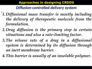 Approaches in designing CRDDS
•
Diffusion-controlled delivery system
1.Diffusional mass transfer is mostly including
the delivery of therapeutic molecule from the
formulation.
2.Drug diffusion is the primary step in certain
situations and also a rate-limiting factor.
3.The release rate of a drug in a diffusional
system is determined by its diffusion through
an inert membrane barrier.
4.This barrier is usually of an insoluble polymer.
 