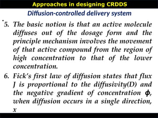 Approaches in designing CRDDS
•
Diffusion-controlled delivery system
5. The basic notion is that an active molecule
diffuses out of the dosage form and the
principle mechanism involves the movement
of that active compound from the region of
high concentration to that of the lower
concentration.
6. Fick’s first law of diffusion states that flux
J is proportional to the diffusivity(D) and
the negative gradient of concentration ,
ϕ
when diffusion occurs in a single direction,
x
 
