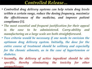 • Controlled drug delivery systems can help retain drug levels
within a certain range, reduce the dosing frequency, maximize
the effectiveness of the medicine, and improve patient
compliance [1].
• The most essential and frequent justification for their appeal
is the ease to be administered. Carry-ability and
manufacturing on a large scale are both straightforward.
• Two criteria would be necessary if one needs to envision the
optimum drug delivery system. Initially, the dose for the
entire course of treatment should be solitary and especially
for the chronic ailments, as in the case of hypertension or
diabetes.
• Secondly, the delivery of active ingredient should be site
specific, thereby eliminating the toxicity for other
organs/tissues
Controlled Release…
 