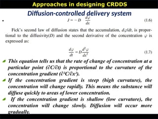 Approaches in designing CRDDS
•
Diffusion-controlled delivery system
This equation tells us that the rate of change of concentration at a
particular point (∂C/∂t) is proportional to the curvature of the
concentration gradient (∂²C/∂x²).
If the concentration gradient is steep (high curvature), the
concentration will change rapidly. This means the substance will
diffuse quickly to areas of lower concentration.
If the concentration gradient is shallow (low curvature), the
concentration will change slowly. Diffusion will occur more
gradually.
 