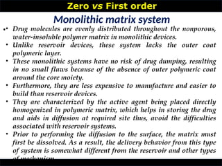 Zero vs First order
•
Monolithic matrix system
• Drug molecules are evenly distributed throughout the nonporous,
water-insoluble polymer matrix in monolithic devices.
• Unlike reservoir devices, these system lacks the outer coat
polymeric layer.
• These monolithic systems have no risk of drug dumping, resulting
in no small flaws because of the absence of outer polymeric coat
around the core moiety.
• Furthermore, they are less expensive to manufacture and easier to
build than reservoir devices.
• They are characterized by the active agent being placed directly
homogenized in polymeric matrix, which helps in storing the drug
and aids in diffusion at required site thus, avoid the difficulties
associated with reservoir systems.
• Prior to performing the diffusion to the surface, the matrix must
first be dissolved. As a result, the delivery behavior from this type
of system is somewhat different from the reservoir and other types
of mechanism
 