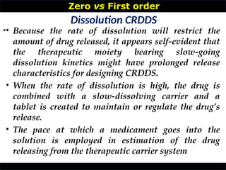 Zero vs First order
•
Dissolution CRDDS
• Because the rate of dissolution will restrict the
amount of drug released, it appears self-evident that
the therapeutic moiety bearing slow-going
dissolution kinetics might have prolonged release
characteristics for designing CRDDS.
• When the rate of dissolution is high, the drug is
combined with a slow-dissolving carrier and a
tablet is created to maintain or regulate the drug’s
release.
• The pace at which a medicament goes into the
solution is employed in estimation of the drug
releasing from the therapeutic carrier system
 