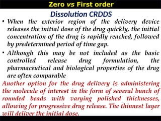 Zero vs First order
•
Dissolution CRDDS
• When the exterior region of the delivery device
releases the initial dose of the drug quickly, the initial
concentration of the drug is rapidly reached, followed
by predetermined period of time gap.
• Although this may be not included as the basic
controlled release drug formulation, the
pharmaceutical and biological properties of the drug
are often comparable
Another option for the drug delivery is administering
the molecule of interest in the form of several bunch of
rounded beads with varying polished thicknesses,
allowing for progressive drug release. The thinnest layer
will deliver the initial dose.
 
