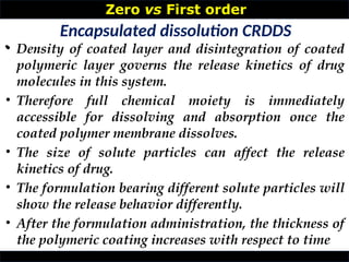 Zero vs First order
•
Encapsulated dissolution CRDDS
• Density of coated layer and disintegration of coated
polymeric layer governs the release kinetics of drug
molecules in this system.
• Therefore full chemical moiety is immediately
accessible for dissolving and absorption once the
coated polymer membrane dissolves.
• The size of solute particles can affect the release
kinetics of drug.
• The formulation bearing different solute particles will
show the release behavior differently.
• After the formulation administration, the thickness of
the polymeric coating increases with respect to time
 