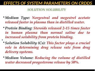 EFFECTS OF SYSTEM PARAMETERS ON CRDDS
SOLUTION SOLUBILITY
•
• Medium Type: Norgestral and megestrel acetate
released faster in plasma than in distilled water.
• Protein Binding: Steroids released 2-15 times faster
in human plasma than normal saline due to
increased solubility from protein binding.
• Solution Solubility (Cs): This factor plays a crucial
role in determining drug release rate from drug
delivery systems.
• Medium Volume: Reducing the volume of distilled
water decreased progesterone release by 50%.
 