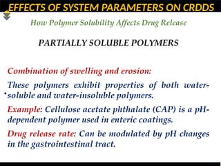 EFFECTS OF SYSTEM PARAMETERS ON CRDDS
How Polymer Solubility Affects Drug Release
•
PARTIALLY SOLUBLE POLYMERS
Combination of swelling and erosion:
These polymers exhibit properties of both water-
soluble and water-insoluble polymers.
Example: Cellulose acetate phthalate (CAP) is a pH-
dependent polymer used in enteric coatings.
Drug release rate: Can be modulated by pH changes
in the gastrointestinal tract.
 