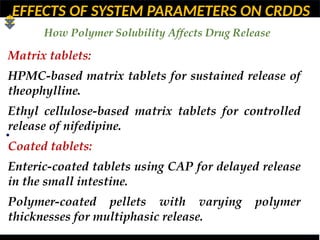 EFFECTS OF SYSTEM PARAMETERS ON CRDDS
How Polymer Solubility Affects Drug Release
•
Matrix tablets:
HPMC-based matrix tablets for sustained release of
theophylline.
Ethyl cellulose-based matrix tablets for controlled
release of nifedipine.
Coated tablets:
Enteric-coated tablets using CAP for delayed release
in the small intestine.
Polymer-coated pellets with varying polymer
thicknesses for multiphasic release.
 