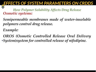 EFFECTS OF SYSTEM PARAMETERS ON CRDDS
How Polymer Solubility Affects Drug Release
•
Osmotic systems:
Semipermeable membranes made of water-insoluble
polymers control drug release.
Example:
OROS (Osmotic Controlled Release Oral Delivery
System)system for controlled release of nifedipine.
 
