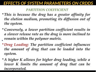EFFECTS OF SYSTEM PARAMETERS ON CRDDS
PARTITION COEFFICIENT
•
• This is because the drug has a greater affinity for
the elution medium, promoting its diffusion out of
the system.
• Conversely, a lower partition coefficient results in
a slower release rate as the drug is more inclined to
remain within the polymer matrix.
• Drug Loading: The partition coefficient influences
the amount of drug that can be loaded into the
system.
• A higher K allows for higher drug loading, while a
lower K limits the amount of drug that can be
incorporated.
 