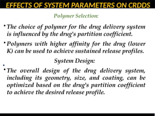EFFECTS OF SYSTEM PARAMETERS ON CRDDS
Polymer Selection:
•
• The choice of polymer for the drug delivery system
is influenced by the drug's partition coefficient.
• Polymers with higher affinity for the drug (lower
K) can be used to achieve sustained release profiles.
System Design:
• The overall design of the drug delivery system,
including its geometry, size, and coating, can be
optimized based on the drug's partition coefficient
to achieve the desired release profile.
 