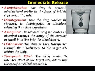 • Administration: The drug is typically
administered orally in the form of tablets,
capsules, or liquids.
• Disintegration: Once the drug reaches the
stomach, it disintegrates or dissolves,
releasing the active ingredient.
• Absorption: The released drug molecules are
absorbed through the lining of the stomach
or small intestine into the bloodstream.
• Distribution: The drug is then transported
through the bloodstream to the target site
within the body.
• Therapeutic Effect: The drug exerts its
intended effect at the target site, addressing
the specific medical condition.
Immediate Release
 