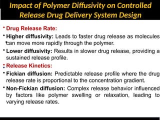 Impact of Polymer Diffusivity on Controlled
Release Drug Delivery System Design
•
•
• Drug Release Rate:
• Higher diffusivity: Leads to faster drug release as molecules
can move more rapidly through the polymer.
• Lower diffusivity: Results in slower drug release, providing a
sustained release profile.
• Release Kinetics:
• Fickian diffusion: Predictable release profile where the drug
release rate is proportional to the concentration gradient.
• Non-Fickian diffusion: Complex release behavior influenced
by factors like polymer swelling or relaxation, leading to
varying release rates.
 