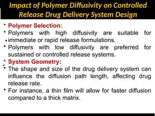 Impact of Polymer Diffusivity on Controlled
Release Drug Delivery System Design
•
•
• Polymer Selection:
• Polymers with high diffusivity are suitable for
immediate or rapid release formulations.
• Polymers with low diffusivity are preferred for
sustained or controlled release systems.
• System Geometry:
• The shape and size of the drug delivery system can
influence the diffusion path length, affecting drug
release rate.
• For instance, a thin film will allow for faster diffusion
compared to a thick matrix.
 