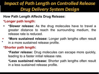 Impact of Path Length on Controlled Release
Drug Delivery System Design
•
•
•
How Path Length Affects Drug Release:
•Longer path length:
•Slower release: As the drug molecules have to travel a
greater distance to reach the surrounding medium, the
release rate is reduced.
•More sustained release: Longer path lengths often result
in a more sustained release profile.
•Shorter path length:
•Faster release: Drug molecules can escape more quickly,
leading to a faster initial release rate.
•Less sustained release: Shorter path lengths often result
in a less sustained release profile.
 