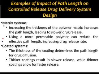 Examples of Impact of Path Length on
Controlled Release Drug Delivery System
Design
•
•
•
•Matrix systems:
• Increasing the thickness of the polymer matrix increases
the path length, leading to slower drug release.
• Using a more permeable polymer can reduce the
effective path length, increasing drug release rate.
•Coated systems:
• The thickness of the coating determines the path length
for drug diffusion.
• Thicker coatings result in slower release, while thinner
coatings allow for faster release.
 