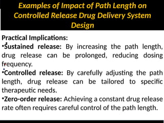 Examples of Impact of Path Length on
Controlled Release Drug Delivery System
Design
•
•
•
Practical Implications:
•Sustained release: By increasing the path length,
drug release can be prolonged, reducing dosing
frequency.
•Controlled release: By carefully adjusting the path
length, drug release can be tailored to specific
therapeutic needs.
•Zero-order release: Achieving a constant drug release
rate often requires careful control of the path length.
 