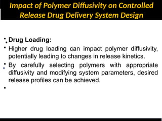 Impact of Polymer Diffusivity on Controlled
Release Drug Delivery System Design
•
•
• Drug Loading:
• Higher drug loading can impact polymer diffusivity,
potentially leading to changes in release kinetics.
• By carefully selecting polymers with appropriate
diffusivity and modifying system parameters, desired
release profiles can be achieved.
•
 