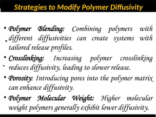 Strategies to Modify Polymer Diffusivity
•
•
• Polymer Blending: Combining polymers with
different diffusivities can create systems with
tailored release profiles.
• Crosslinking: Increasing polymer crosslinking
reduces diffusivity, leading to slower release.
• Porosity: Introducing pores into the polymer matrix
can enhance diffusivity.
• Polymer Molecular Weight: Higher molecular
weight polymers generally exhibit lower diffusivity.
 