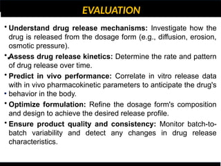 EVALUATION
•
•
• Understand drug release mechanisms: Investigate how the
drug is released from the dosage form (e.g., diffusion, erosion,
osmotic pressure).
• Assess drug release kinetics: Determine the rate and pattern
of drug release over time.
• Predict in vivo performance: Correlate in vitro release data
with in vivo pharmacokinetic parameters to anticipate the drug's
behavior in the body.
• Optimize formulation: Refine the dosage form's composition
and design to achieve the desired release profile.
• Ensure product quality and consistency: Monitor batch-to-
batch variability and detect any changes in drug release
characteristics.
 