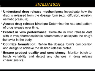 EVALUATION
•
•
• Understand drug release mechanisms: Investigate how the
drug is released from the dosage form (e.g., diffusion, erosion,
osmotic pressure).
• Assess drug release kinetics: Determine the rate and pattern
of drug release over time.
• Predict in vivo performance: Correlate in vitro release data
with in vivo pharmacokinetic parameters to anticipate the drug's
behavior in the body.
• Optimize formulation: Refine the dosage form's composition
and design to achieve the desired release profile.
• Ensure product quality and consistency: Monitor batch-to-
batch variability and detect any changes in drug release
characteristics.
over the dosage form, providing a more dynamic environment.
d by measuring the drug concentration in the surrounding medium.
 
