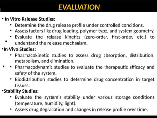 EVALUATION
•
•
• In Vitro Release Studies:
• Determine the drug release profile under controlled conditions.
• Assess factors like drug loading, polymer type, and system geometry.
• Evaluate the release kinetics (zero-order, first-order, etc.) to
understand the release mechanism.
•In Vivo Studies:
• Pharmacokinetic studies to assess drug absorption, distribution,
metabolism, and elimination.
• Pharmacodynamic studies to evaluate the therapeutic efficacy and
safety of the system.
• Biodistribution studies to determine drug concentration in target
tissues.
•Stability Studies:
• Evaluate the system's stability under various storage conditions
(temperature, humidity, light).
• Assess drug degradation and changes in release profile over time.
 