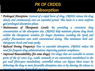PK OF CRDDS
Absorption
•
•
• Prolonged Absorption: Instead of a rapid burst of drug, CRDDS release the drug
slowly and continuously over an extended period. This leads to a more uniform
and prolonged absorption phase.
• Maintenance of Therapeutic Levels: By providing a consistent drug
concentration at the absorption site, CRDDS help maintain plasma drug levels
within the therapeutic window for longer durations, avoiding the "peak and
valley" fluctuations seen with conventional dosing. This minimizes both sub-
therapeutic levels and toxic peaks.
• Reduced Dosing Frequency: Due to extended absorption, CRDDS reduce the
need for frequent drug administration, improving patient compliance.
• Improved Bioavailability (for some drugs): For drugs that are unstable in certain
parts of the GI tract (e.g., acidic stomach) or are extensively metabolized in the
gut wall (first-pass metabolism), controlled release can bypass these issues by
delivering the drug to more favorable absorption sites or by slowing the release to
prevent saturation of metabolic enzymes.
 