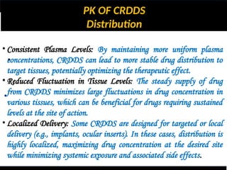PK OF CRDDS
Distribution
•
•
• Consistent Plasma Levels: By maintaining more uniform plasma
concentrations, CRDDS can lead to more stable drug distribution to
target tissues, potentially optimizing the therapeutic effect.
• Reduced Fluctuation in Tissue Levels: The steady supply of drug
from CRDDS minimizes large fluctuations in drug concentration in
various tissues, which can be beneficial for drugs requiring sustained
levels at the site of action.
• Localized Delivery: Some CRDDS are designed for targeted or local
delivery (e.g., implants, ocular inserts). In these cases, distribution is
highly localized, maximizing drug concentration at the desired site
while minimizing systemic exposure and associated side effects.
 