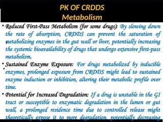 PK OF CRDDS
Metabolism
•
•
• Reduced First-Pass Metabolism (for some drugs): By slowing down
the rate of absorption, CRDDS can prevent the saturation of
metabolizing enzymes in the gut wall or liver, potentially increasing
the systemic bioavailability of drugs that undergo extensive first-pass
metabolism.
• Sustained Enzyme Exposure: For drugs metabolized by inducible
enzymes, prolonged exposure from CRDDS might lead to sustained
enzyme induction or inhibition, altering their metabolic profile over
time.
• Potential for Increased Degradation: If a drug is unstable in the GI
tract or susceptible to enzymatic degradation in the lumen or gut
wall, a prolonged residence time due to controlled release might
theoretically expose it to more degradation, potentially decreasing
 